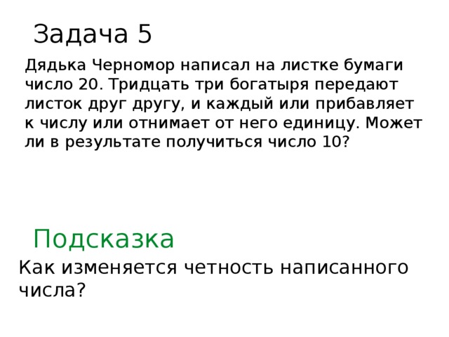 Задача 5 Дядька Черномор написал на листке бумаги число 20. Тридцать три богатыря передают листок друг другу, и каждый или прибавляет к числу или отнимает от него единицу. Может ли в результате получиться число 10? Подсказка Как изменяется четность написанного числа?