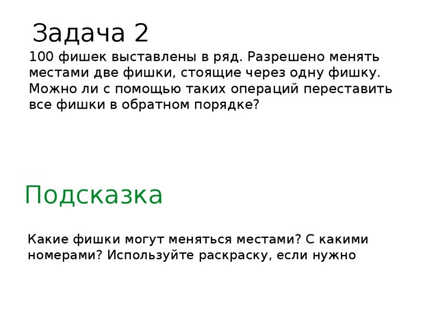 Задача 2 100 фишек выставлены в ряд. Разрешено менять местами две фишки, стоящие через одну фишку. Можно ли с помощью таких операций переставить все фишки в обратном порядке? Подсказка Какие фишки могут меняться местами? С какими номерами? Используйте раскраску, если нужно