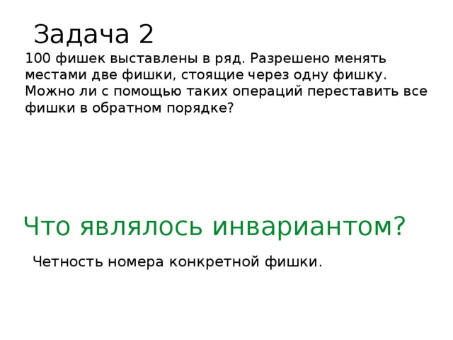 Задача 2 100 фишек выставлены в ряд. Разрешено менять местами две фишки, стоящие через одну фишку. Можно ли с помощью таких операций переставить все фишки в обратном порядке? Что являлось инвариантом? Четность номера конкретной фишки.