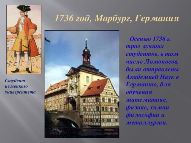 1736 год, Марбург, Германия  Осенью 1736 г. трое лучших студентов, в том числе Ломоносов, были отправлены Академией Наук в Германию, для обучения математике, физике, химии философии и металлургии. Студент немецкого университета