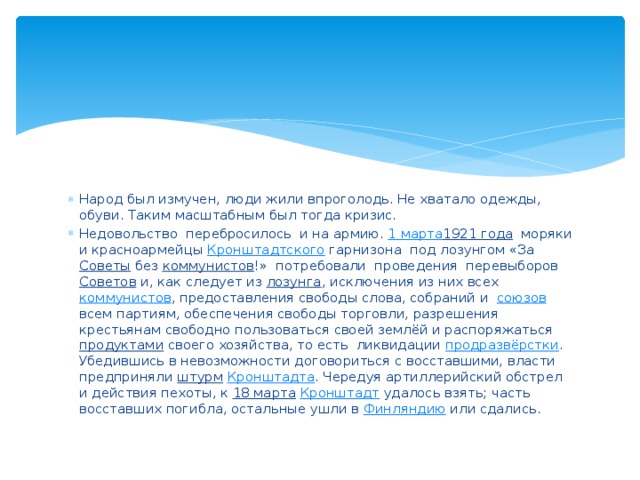 Народ был измучен, люди жили впроголодь. Не хватало одежды, обуви. Таким масштабным был тогда кризис. Недовольство перебросилось и на армию. 1 марта 1921 года моряки и красноармейцы Кронштадтского  гарнизона под лозунгом «За Советы без коммунистов !» потребовали проведения перевыборов Советов и, как следует из лозунга , исключения из них всех коммунистов , предоставления свободы слова, собраний и союзов всем партиям, обеспечения свободы торговли, разрешения крестьянам свободно пользоваться своей землёй и распоряжаться продуктами своего хозяйства, то есть ликвидации продразвёрстки . Убедившись в невозможности договориться с восставшими, власти предприняли штурм  Кронштадта . Чередуя артиллерийский обстрел и действия пехоты, к 18 марта  Кронштадт удалось взять; часть восставших погибла, остальные ушли в Финляндию