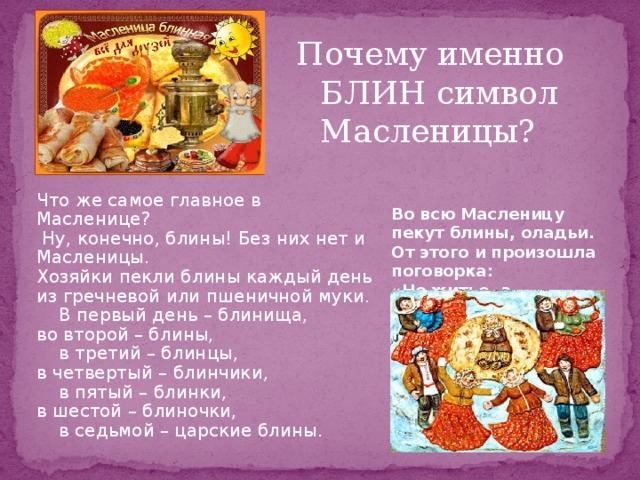 Почему именно БЛИН символ Масленицы? Что же самое главное в Масленице?  Ну, конечно, блины! Без них нет и Масленицы. Хозяйки пекли блины каждый день из гречневой или пшеничной муки.  В первый день – блинища, во второй – блины,  в третий – блинцы, в четвертый – блинчики,  в пятый – блинки, в шестой – блиночки,  в седьмой – царские блины. Во всю Масленицу пекут блины, оладьи. От этого и произошла поговорка: «Не житье, а масленица».