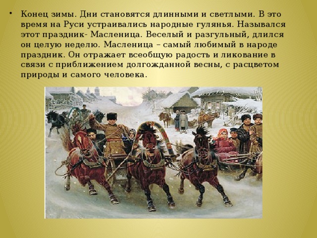 Конец зимы. Дни становятся длинными и светлыми. В это время на Руси устраивались народные гулянья. Назывался этот праздник- Масленица. Веселый и разгульный, длился он целую неделю. Масленица – самый любимый в народе праздник. Он отражает всеобщую радость и ликование в связи с приближением долгожданной весны, с расцветом природы и самого человека.