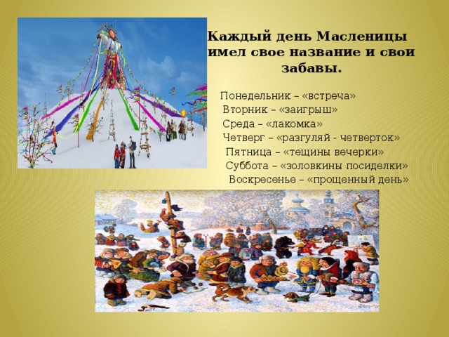 Каждый день Масленицы имел свое название и свои забавы.  Понедельник – «встреча»  Вторник – «заигрыш»  Среда – «лакомка»  Четверг – «разгуляй - четверток»  Пятница – «тещины вечерки»  Суббота – «золовкины посиделки»  Воскресенье – «прощенный день»