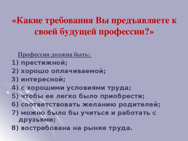 «Какие требования Вы предъявляете к своей будущей профессии?»  Профессия должна быть: 1) престижной; 2) хорошо оплачиваемой; 3) интересной; 4) с хорошими условиями труда; 5) чтобы ее легко было приобрести; 6) соответствовать желанию родителей; 7) можно было бы учиться и работать с друзьями; 8) востребована на рынке труда.