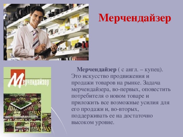 Мерчендайзер  Мерчендайзер ( с англ. – купец). Это искусство продвижения и продажи товаров на рынке. Задача мерчендайзера, во-первых, оповестить потребителя о новом товаре и приложить все возможные усилия для его продажи и, во-вторых, поддерживать ее на достаточно высоком уровне.