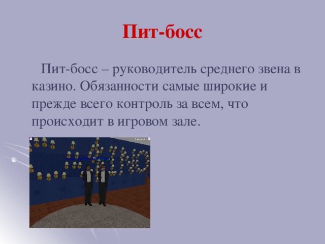 Пит-босс  Пит-босс – руководитель среднего звена в казино. Обязанности самые широкие и прежде всего контроль за всем, что происходит в игровом зале.