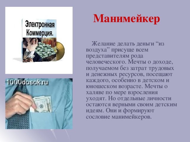 Манимейкер  Желание делать деньги “из воздуха” присуще всем представителям рода человеческого. Мечты о доходе, получаемом без затрат трудовых и денежных ресурсов, посещают каждого, особенно в детском и юношеском возрасте. Мечты о халяве по мере взросления уходят. Но отдельные личности остаются верными своим детским идеям. Они и формируют сословие манимейкеров.