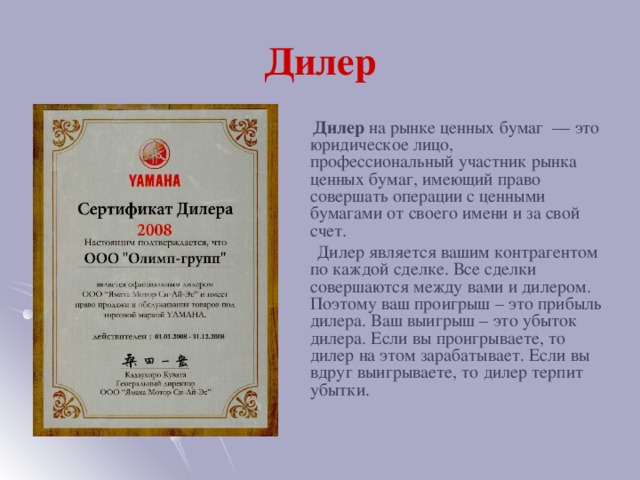 Дилер  Дилер на рынке ценных бумаг  — это юридическое лицо, профессиональный участник рынка ценных бумаг, имеющий право совершать операции с ценными бумагами от своего имени и за свой счет.  Дилер является вашим контрагентом по каждой сделке. Все сделки совершаются между вами и дилером. Поэтому ваш проигрыш – это прибыль дилера. Ваш выигрыш – это убыток дилера. Если вы проигрываете, то дилер на этом зарабатывает. Если вы вдруг выигрываете, то дилер терпит убытки.