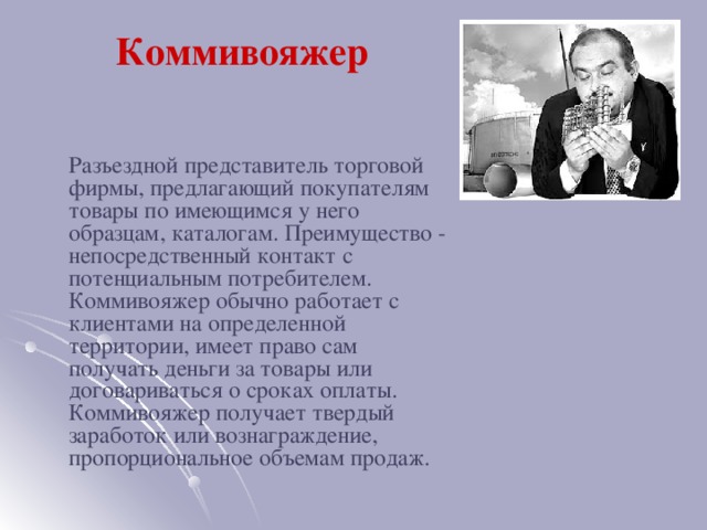 Коммивояжер    Разъездной представитель торговой фирмы, предлагающий покупателям товары по имеющимся у него образцам, каталогам. Преимущество - непосредственный контакт с потенциальным потребителем. Коммивояжер обычно работает с клиентами на определенной территории, имеет право сам получать деньги за товары или договариваться о сроках оплаты. Коммивояжер получает твердый заработок или вознаграждение, пропорциональное объемам продаж.