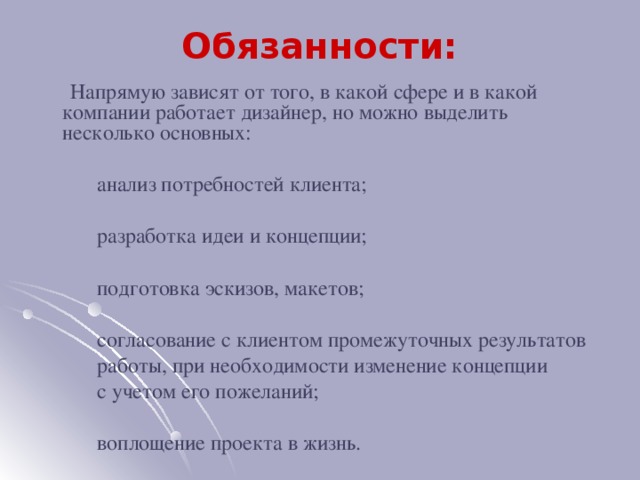 Обязанности:  Напрямую зависят от того, в какой сфере и в какой компании работает дизайнер, но можно выделить несколько основных:  анализ потребностей клиента;  разработка идеи и концепции;  подготовка эскизов, макетов;  согласование с клиентом промежуточных результатов  работы, при необходимости изменение концепции  с учетом его пожеланий;  воплощение проекта в жизнь.