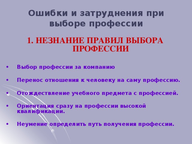 Ошибки и затруднения при выборе профессии 1. НЕЗНАНИЕ ПРАВИЛ ВЫБОРА ПРОФЕССИИ •  Выбор профессии за компанию  •  Перенос отношения к человеку на саму профессию.  •  Отождествление учебного предмета с профессией.  •  Ориентация сразу на профессии высокой квалификации.  •  Неумение определить путь получения профессии.