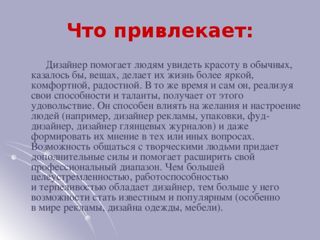 Что привлекает:  Дизайнер помогает людям увидеть красоту в обычных, казалось бы, вещах, делает их жизнь более яркой, комфортной, радостной. В то же время и сам он, реализуя свои способности и таланты, получает от этого удовольствие. Он способен влиять на желания и настроение людей (например, дизайнер рекламы, упаковки, фуд-дизайнер, дизайнер глянцевых журналов) и даже формировать их мнение в тех или иных вопросах. Возможность общаться с творческими людьми придает дополнительные силы и помогает расширить свой профессиональный диапазон. Чем большей целеустремленностью, работоспособностью и терпеливостью обладает дизайнер, тем больше у него возможности стать известным и популярным (особенно в мире рекламы, дизайна одежды, мебели).