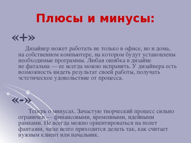 Плюсы и минусы: «+»  Дизайнер может работать не только в офисе, но и дома, на собственном компьютере, на котором будут установлены необходимые программы. Любая ошибка в дизайне не фатальна — ее всегда можно исправить. У дизайнера есть возможность видеть результат своей работы, получать эстетическое удовольствие от процесса. «-»  Теперь о минусах. Зачастую творческий процесс сильно ограничен — финансовыми, временными, идейными рамками. Не всегда можно ориентироваться на полет фантазии, чаще всего приходится делать так, как считает нужным клиент или начальник.