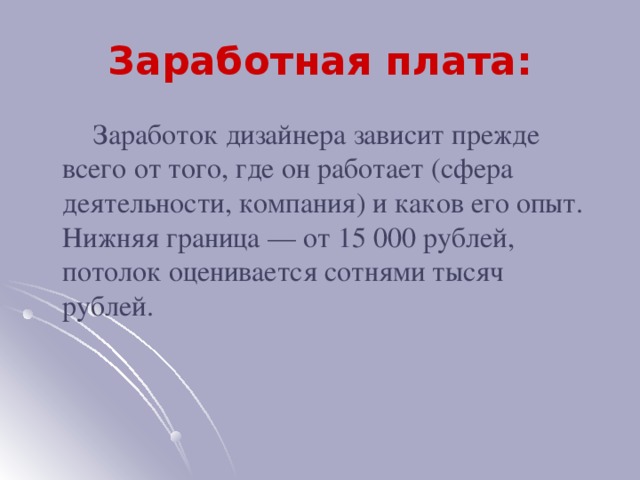 Заработная плата:  Заработок дизайнера зависит прежде всего от того, где он работает (сфера деятельности, компания) и каков его опыт. Нижняя граница — от 15 000 рублей, потолок оценивается сотнями тысяч рублей.