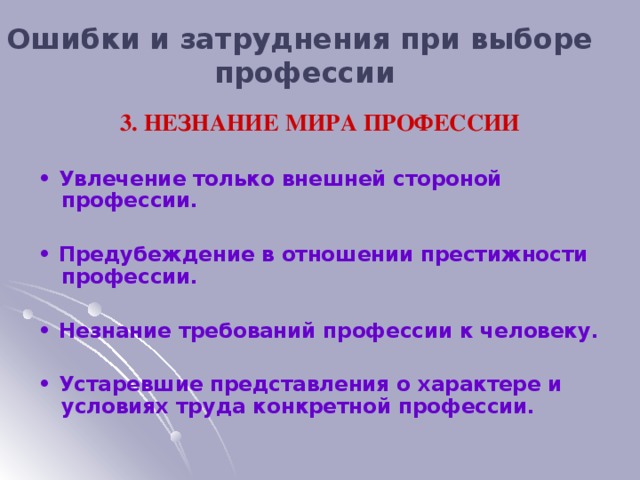 Ошибки и затруднения при выборе профессии 3. НЕЗНАНИЕ МИРА ПРОФЕССИИ  • Увлечение только внешней стороной профессии.  • Предубеждение в отношении престижности профессии.  • Незнание требований профессии к человеку.  • Устаревшие представления о характере и условиях труда конкретной профессии.