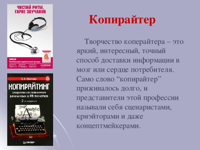 Копирайтер  Творчество коперайтера – это яркий, интересный, точный способ доставки информации в мозг или сердце потребителя. Само слово “копирайтер” приживалось долго, и представители этой профессии называли себя сценаристами, криэйторами и даже концептмейкерами.