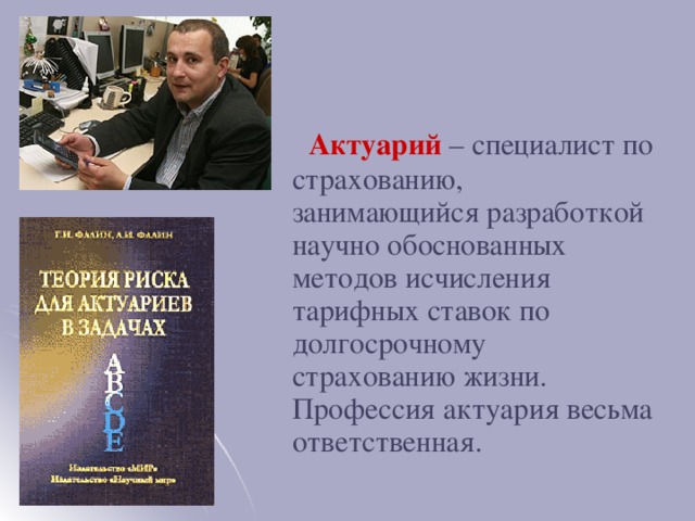 Актуарий  – специалист по страхованию, занимающийся разработкой научно обоснованных методов исчисления тарифных ставок по долгосрочному страхованию жизни. Профессия актуария весьма ответственная.