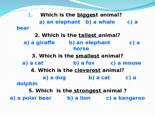 Which is the bigges t animal?  a) an elephant b) a whale c) a bear 2. Which is the tallest animal?  a) a giraffe b) an elephant c) a horse 3. Which is the smallest animal?  a) a cat b) a fox c) a mouse 4. Which is the cleverest animal?  a) a dog b) a cat c) a dolphin 5. Which is the strongest animal ? a) a polar bear b) a lion c) a kangaroo