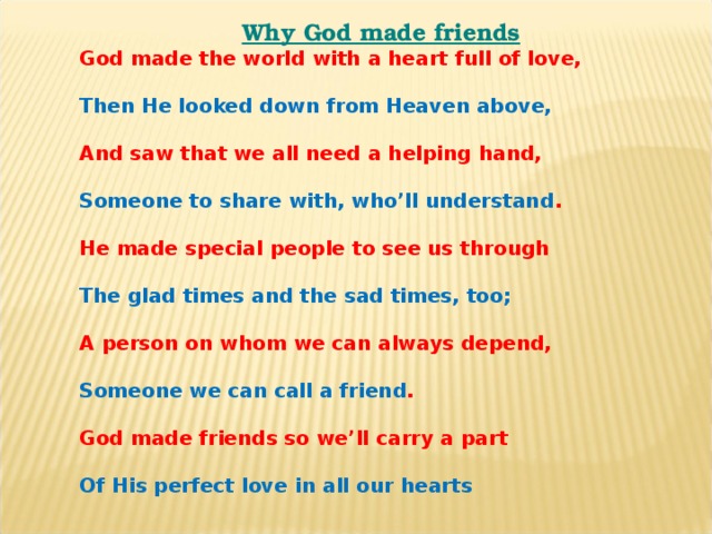Why God made friends God made the world with a heart full of love,  Then He looked down from Heaven above,  And saw that we all need a helping hand,  Someone to share with, who’ll understand .  He made special people to see us through  The glad times and the sad times, too;  A person on whom we can always depend,  Someone we can call a friend .  God made friends so we’ll carry a part  Of His perfect love in all our hearts