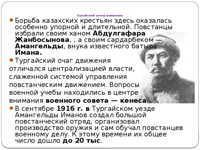 Тургайский центр движения   Борьба казахских крестьян здесь оказалась особенно упорной и длительной. Повстанцы избрали своим ханом Абдулгафара  Жанбосынова , , а своим сардарбеком — Амангельды , внука известного батыра Имана. Тургайский очаг движения отличался централизацией власти, слаженной системой управления повстанческим движением. Вопросы военной учебы находились в центре внимания военного совета — кенеса .