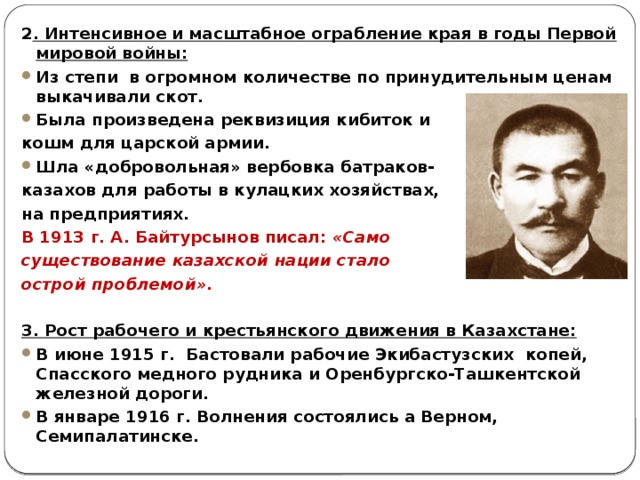 2 . Интенсивное и масштабное ограбление края в годы Первой мировой войны: Из степи в огромном количестве по принудительным ценам выкачивали скот. Была произведена реквизиция кибиток и кошм для царской армии. Шла «добровольная» вербовка батраков- казахов для работы в кулацких хозяйствах, на предприятиях. В 1913 г. А. Байтурсынов писал: «Само существование казахской нации стало острой проблемой». 3. Рост рабочего и крестьянского движения в Казахстане: