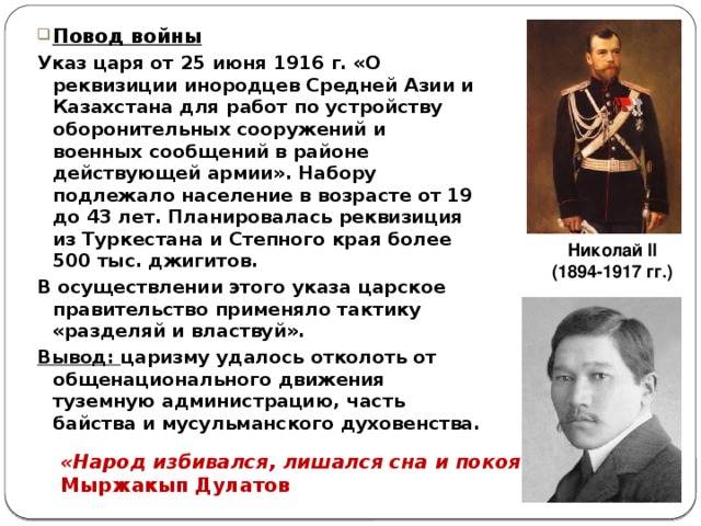 Повод войны Указ царя от 25 июня 1916 г. «О реквизиции инородцев Средней Азии и Казахстана для работ по устройству оборонительных сооружений и военных сообщений в районе действующей армии». Набору подлежало население в возрасте от 19 до 43 лет. Планировалась реквизиция из Туркестана и Степного края более 500 тыс. джигитов. В осуществлении этого указа царское правительство применяло тактику «разделяй и властвуй». Вывод: