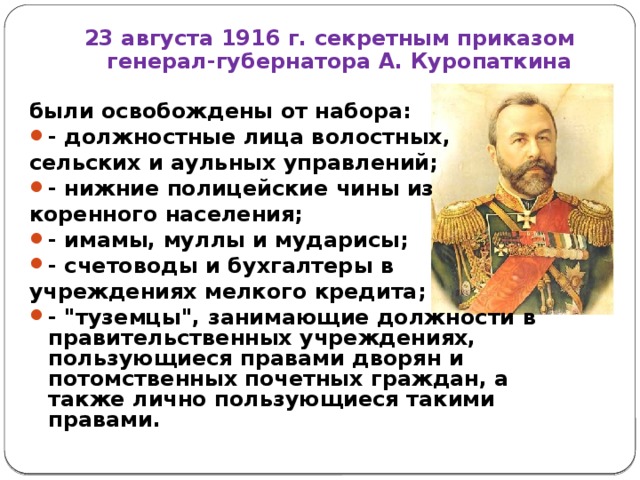 23 августа 1916 г. секретным приказом генерал-губернатора А. Куропаткина были освобождены от набора: - должностные лица волостных, сельских и аульных управлений; - нижние полицейские чины из коренного населения; - имамы, муллы и мударисы; - счетоводы и бухгалтеры в учреждениях мелкого кредита;