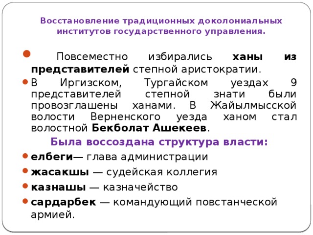 Восстановление традиционных доколониальных институтов государственного управления.  Повсеместно избирались ханы из представителей степной аристократии. В Иргизском, Тургайском уездах 9 представителей степной знати были провозглашены ханами. В Жайылмысской волости Верненского уезда ханом стал волостной Бекболат Ашекеев . Была воссоздана структура власти: елбеги — глава администрации жасакшы — судейская коллегия казнашы — казначейство сардарбек — командующий повстанческой армией.