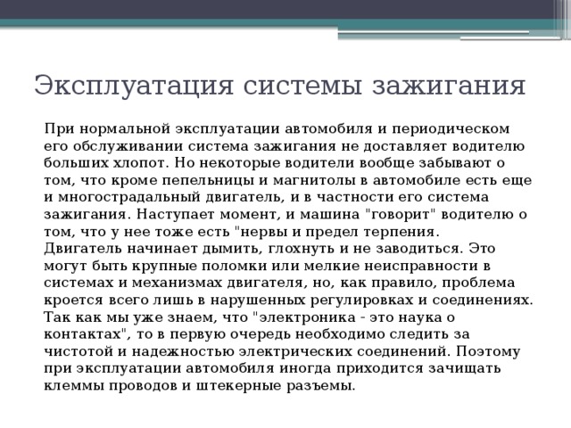 Эксплуатация системы зажигания При нормальной эксплуатации автомобиля и периодическом его обслуживании система зажигания не доставляет водителю больших хлопот. Но некоторые водители вообще забывают о том, что кроме пепельницы и магнитолы в автомобиле есть еще и многострадальный двигатель, и в частности его система зажигания. Наступает момент, и машина 