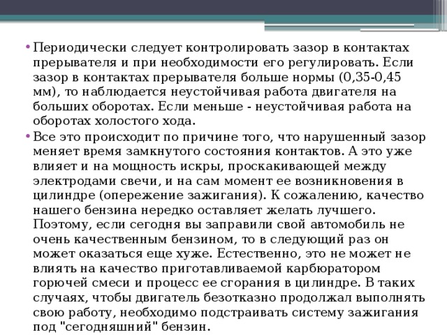 Периодически следует контролировать зазор в контактах прерывателя и при необходимости его регулировать. Если зазор в контактах прерывателя больше нормы (0,35-0,45 мм), то наблюдается неустойчивая работа двигателя на больших оборотах. Если меньше - неустойчивая работа на оборотах холостого хода. Все это происходит по причине того, что нарушенный зазор меняет время замкнутого состояния контактов. А это уже влияет и на мощность искры, проскакивающей между электродами свечи, и на сам момент ее возникновения в цилиндре (опережение зажигания). К сожалению, качество нашего бензина нередко оставляет желать лучшего. Поэтому, если сегодня вы заправили свой автомобиль не очень качественным бензином, то в следующий раз он может оказаться еще хуже. Естественно, это не может не влиять на качество приготавливаемой карбюратором горючей смеси и процесс ее сгорания в цилиндре. В таких случаях, чтобы двигатель безотказно продолжал выполнять свою работу, необходимо подстраивать систему зажигания под 