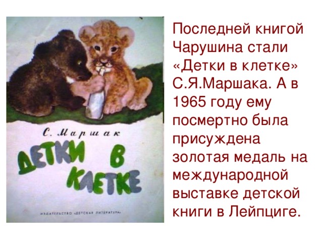 Последней книгой Чарушина стали «Детки в клетке» С.Я.Маршака. А в 1965 году ему посмертно была присуждена золотая медаль на международной выставке детской книги в Лейпциге.