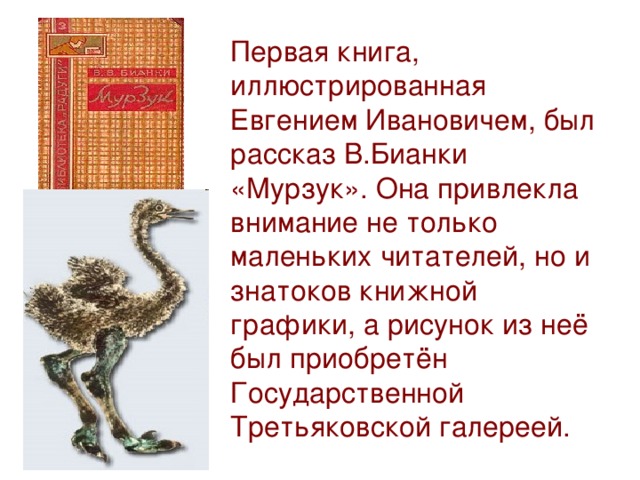 Первая книга, иллюстрированная Евгением Ивановичем, был рассказ В.Бианки «Мурзук». Она привлекла внимание не только маленьких читателей, но и знатоков книжной графики, а рисунок из неё был приобретён Государственной Третьяковской галереей.
