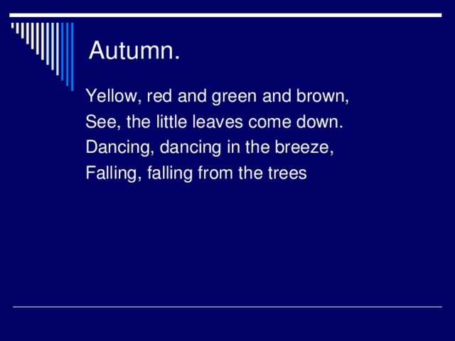 Autumn. Yellow, red and green and brown, See, the little leaves come down. Dancing, dancing in the breeze, Falling, falling from the trees
