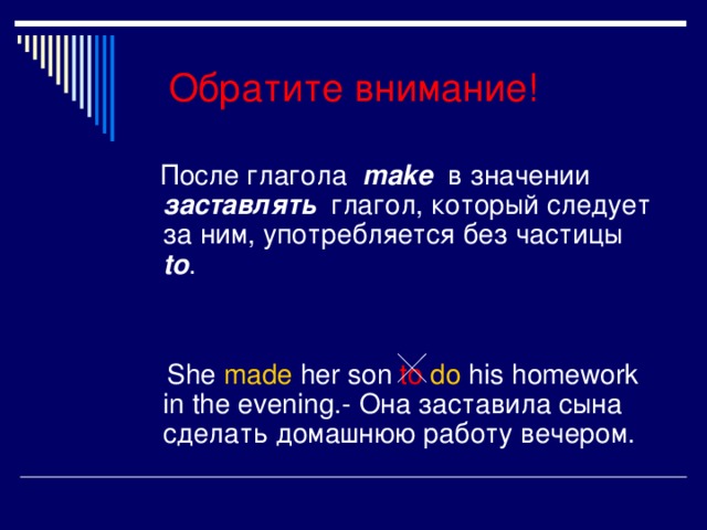 Обратите внимание!  После глагола  make  в значении заставлять  глагол, который следует за ним, употребляется без частицы  to .  She made  her son to do his homework in the evening.- Она заставила сына сделать домашнюю работу вечером.