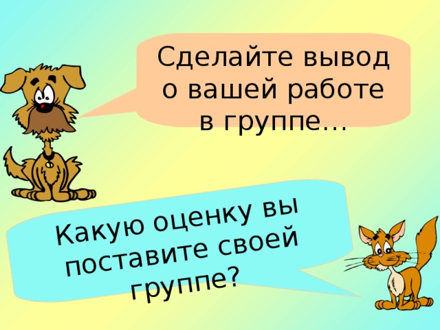 Какую оценку вы поставите своей группе?   Сделайте вывод о вашей работе в группе…