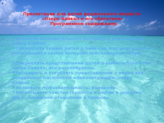 « Презентация для детей дошкольного возраста «Озеро Байкал и его обитатели»  Программное содержание:  Развитие познавательного интереса к уникальному озеру Байкал Закреплять знания детей о Байкале, как уникальном, богатейшем и самом большом пресноводном озере; Закреплять представления детей о рыбном богатстве озера Байкал, его разнообразии. Расширять и углублять представления о нерпе как уникальном ластоногом млекопитающем, озера Байкал. Развивать любознательность, внимание Воспитывать чувство гордости и любви к родному краю, бережное отношение к природе.