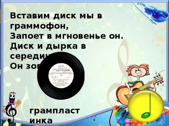 Вставим диск мы в граммофон, Запоет в мгновенье он. Диск и дырка в серединке, Он зовется... грампластинка