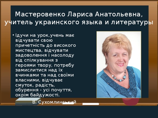 Мастеровенко Лариса Анатольевна, учитель украинского языка и литературы Ідучи на урок,учень має відчувати свою причетність до високого мистецтва, відчувати задоволення і насолоду від спілкування з героями твору, потребу замислитися над їх вчинками та над своїми власними, відчуває смуток, радість, обурення - усі почуття, окрім байдужості. В. Сухомлинський