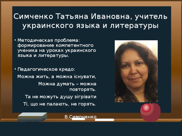 Симченко Татьяна Ивановна, учитель украинского языка и литературы Методическая проблема: формирование компетентного ученика на уроках украинского языка и литературы. Педагогическое кредо:  Можна жить, а можна існувати, Можна думать – можна повторять. Та не можуть душу зігрівати Ті, що не палають, не горять.  В.Симоненко