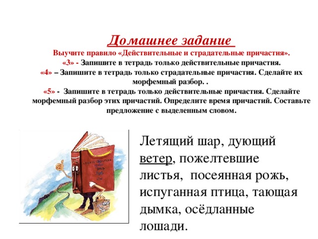 Домашнее задание  Выучите правило «Действительные и страдательные причастия».  «3» - Запишите в тетрадь только действительные причастия.  «4» – Запишите в тетрадь только страдательные причастия. Сделайте их морфемный разбор. .  «5» - Запишите в тетрадь только действительные причастия. Сделайте морфемный разбор этих причастий. Определите время причастий. Составьте предложение с выделенным словом.     Летящий шар, дующий ветер , пожелтевшие листья, посеянная рожь, испуганная птица, тающая дымка, осёдланные лошади.