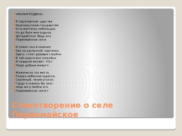 «МАЛАЯ РОДИНА»   В Саратовском царстве Краснокутском государстве Есть местечко небольшое, Но до боли мне родное. Догадайтесь! Ведь оно Первомайское село!   И лежит оно в низинке Как на расписной картинке, Здесь стоят деревья стройно. В той округе все спокойно. И недаром молвят: «Тут Люди добрые живут».   Живописно это место, Лазурь небесная чудесна, Скромный, тихий уголок. Гордо я сказать бы смог: «Как же я люблю его, Первомайское село!»