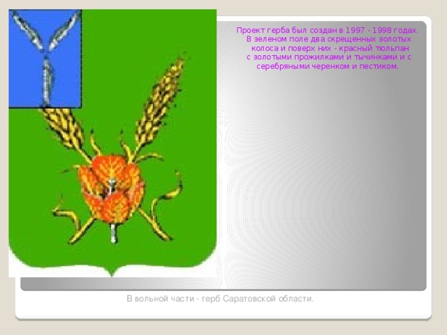 Проект герба был создан в 1997 - 1998 годах. В зеленом поле два скрещенных золотых  колоса и поверх них - красный тюльпан с золотыми прожилками и тычинками и с серебряными черенком и пестиком. В вольной части - герб Саратовской области.