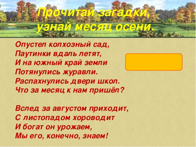 Прочитай загадки, узнай месяц осени. Опустел колхозный сад,  Паутинки вдаль летят,  И на южный край земли  Потянулись журавли.  Распахнулись двери школ.  Что за месяц к нам пришёл?  Вслед за августом приходит,  С листопадом хороводит  И богат он урожаем,  Мы его, конечно, знаем!   сентябрь