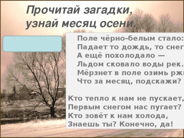 Прочитай загадки, узнай месяц осени. Поле чёрно-белым стало:  Падает то дождь, то снег.  А ещё похолодало —  Льдом сковало воды рек.  Мёрзнет в поле озимь ржи.  Что за месяц, подскажи?  Кто тепло к нам не пускает,  Первым снегом нас пугает?  Кто зовёт к нам холода,  Знаешь ты? Конечно, да! ноябрь