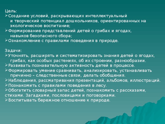 Цель: Создание условий, раскрывающих интеллектуальный  и творческий потенциал дошкольников, ориентированных на  экологическое воспитание; Формирование представлений детей о грибах и ягодах,  навыков безопасного сбора; Ознакомление с правилами поведения в природе. Задачи: Уточнять, расширять и систематизировать знания детей о ягодах,  грибах, как особых растениях, об их строении, разнообразии. Развивать познавательную активность детей в процессе. Формировать умение сравнивать, анализировать, устанавливать  причинно – следственные связи, делать обобщения.