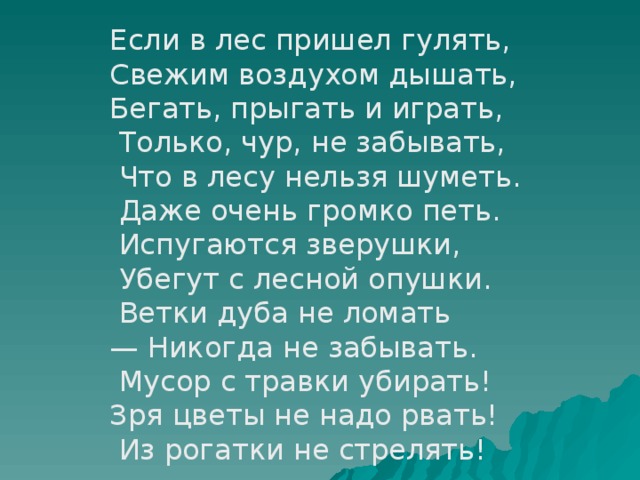 Если в лес пришел гулять, Свежим воздухом дышать, Бегать, прыгать и играть,  Только, чур, не забывать,  Что в лесу нельзя шуметь.  Даже очень громко петь.  Испугаются зверушки,  Убегут с лесной опушки.  Ветки дуба не ломать — Никогда не забывать.  Мусор с травки убирать! Зря цветы не надо рвать!  Из рогатки не стрелять!