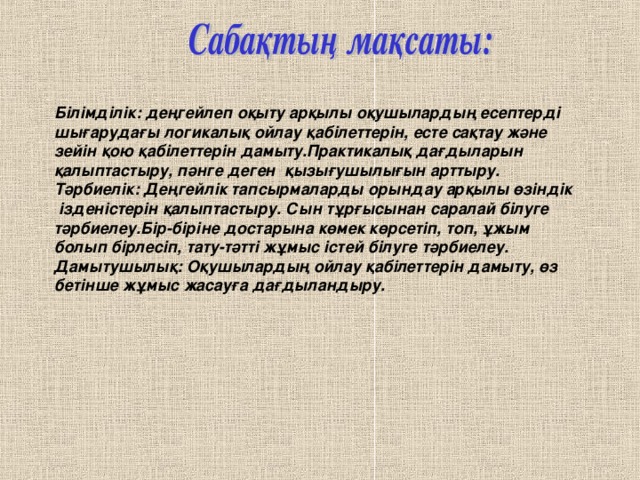 Білімділік: деңгейлеп оқыту арқылы оқушылардың есептерді шығарудағы логикалық ойлау қабілеттерін, есте сақтау және зейін қою қабілеттерін дамыту.Практикалық дағдыларын қалыптастыру, пәнге деген қызығушылығын арттыру. Тәрбиелік: Деңгейлік тапсырмаларды орындау арқылы өзіндік  ізденістерін қалыптастыру. Сын тұрғысынан саралай білуге тәрбиелеу.Бір-біріне достарына көмек көрсетіп, топ, ұжым болып бірлесіп, тату-тәтті жұмыс істей білуге тәрбиелеу. Дамытушылық: Оқушылардың ойлау қабілеттерін дамыту, өз бетінше жұмыс жасауға дағдыландыру.