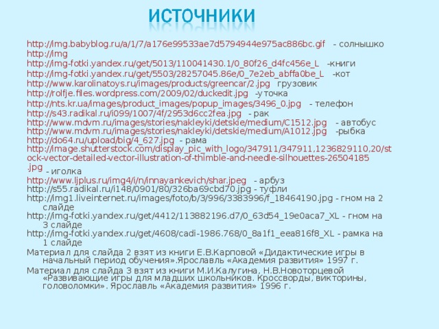 http://img.babyblog.ru/a/1/7/a176e99533ae7d5794944e975ac886bc.gif - солнышко http://img http://img-fotki.yandex.ru/get/5013/110041430.1/0_80f26_d4fc456e_L -книги http://img-fotki.yandex.ru/get/5503/28257045.86e/0_7e2eb_abffa0be_L -кот http://www.karolinatoys.ru/images/products/greencar/2.jpg грузовик http://rolfje.files.wordpress.com/2009/02/duckedit.jpg -уточка http://nts.kr.ua/images/product_images/popup_images/3496_0.jpg - телефон http://s43.radikal.ru/i099/1007/4f/2953d6cc2fea.jpg - рак http://www.mdvm.ru/images/stories/nakleyki/detskie/medium/C1512.jpg - автобус http://www.mdvm.ru/images/stories/nakleyki/detskie/medium/A1012.jpg -рыбка http://do64.ru/upload/big/4_627.jpg - рама http://image.shutterstock.com/display_pic_with_logo/347911/347911,1236829110,20/stock-vector-detailed-vector-illustration-of-thimble-and-needle-silhouettes-26504185.jpg - иголка http://www.ljplus.ru/img4/i/n/innayankevich/shar.jpeg - арбуз http://s55.radikal.ru/i148/0901/80/326ba69cbd70.jpg - туфли http://img1.liveinternet.ru/images/foto/b/3/996/3383996/f_18464190.jpg - гном на 2 слайде http://img-fotki.yandex.ru/get/4412/113882196.d7/0_63d54_19e0aca7_XL - гном на 3 слайде http://img-fotki.yandex.ru/get/4608/cadi-1986.768/0_8a1f1_eea816f8_XL - рамка на 1 слайде Материал для слайда 2 взят из книги Е.В.Карповой «Дидактические игры в начальный период обучения».Ярославль «Академия развития» 1997 г. Материал для слайда 3 взят из книги М.И.Калугина, Н.В.Новоторцевой «Развивающие игры для младших школьников. Кроссворды, викторины, головоломки». Ярославль «Академия развития» 1996 г.