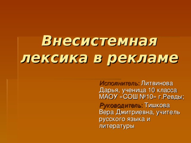 Внесистемная лексика в рекламе Исполнитель : Литвинова Дарья,  ученица 10 класса  МАОУ «СОШ №10» г.Ревды; Руководитель : Тишкова Вера Дмитриевна, учитель русского языка и литературы